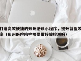 打造高效便捷的郑州陪诊小程序，提升就医效率（郑州医院陪护需要做核酸检测吗）