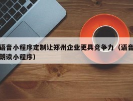 语音小程序定制让郑州企业更具竞争力（语音朗读小程序）