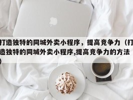 打造独特的同城外卖小程序，提高竞争力（打造独特的同城外卖小程序,提高竞争力的方法）