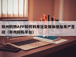 郑州购物APP如何利用社交媒体增加用户互动（郑州网购平台）