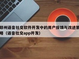 郑州语音社交软件开发中的用户反馈与改进策略（语音社交app开发）