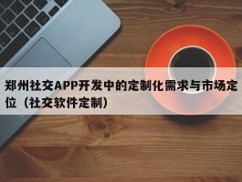 郑州社交APP开发中的定制化需求与市场定位（社交软件定制）