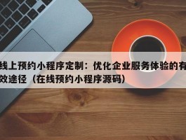 线上预约小程序定制：优化企业服务体验的有效途径（在线预约小程序源码）