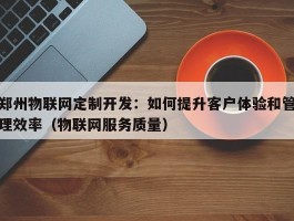 郑州物联网定制开发：如何提升客户体验和管理效率（物联网服务质量）