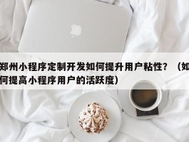 郑州小程序定制开发如何提升用户粘性？（如何提高小程序用户的活跃度）