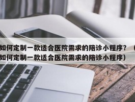 如何定制一款适合医院需求的陪诊小程序？（如何定制一款适合医院需求的陪诊小程序）