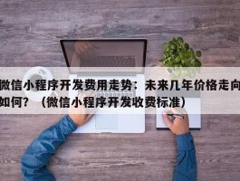 微信小程序开发费用走势：未来几年价格走向如何？（微信小程序开发收费标准）