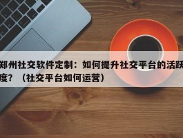 郑州社交软件定制：如何提升社交平台的活跃度？（社交平台如何运营）