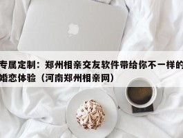 专属定制：郑州相亲交友软件带给你不一样的婚恋体验（河南郑州相亲网）