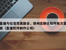 直播与社交完美融合，郑州定制化软件助力营销（直播软件制作公司）