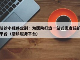 陪诊小程序定制：为医院打造一站式患者陪护平台（陪诊服务平台）