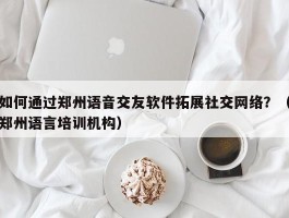 如何通过郑州语音交友软件拓展社交网络？（郑州语言培训机构）