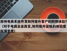 郑州电商系统开发如何提升客户的购物体验？（对于电商企业而言,如何提升促销的体验度和满意度）