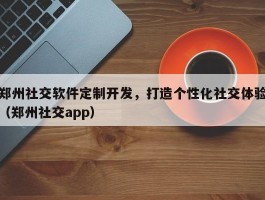 郑州社交软件定制开发，打造个性化社交体验（郑州社交app）