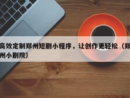 高效定制郑州短剧小程序，让创作更轻松（郑州小剧院）