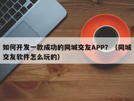 如何开发一款成功的同城交友APP？（同城交友软件怎么玩的）