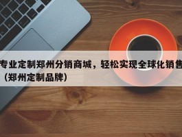 专业定制郑州分销商城，轻松实现全球化销售（郑州定制品牌）