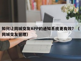 如何让同城交友APP的通知系统更有效？（同城交友管理）