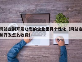 网站定制开发让您的企业更具个性化（网站定制开发怎么收费）