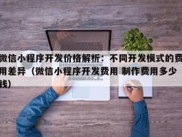 微信小程序开发价格解析：不同开发模式的费用差异（微信小程序开发费用 制作费用多少钱）