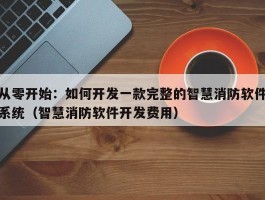 从零开始：如何开发一款完整的智慧消防软件系统（智慧消防软件开发费用）