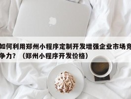 如何利用郑州小程序定制开发增强企业市场竞争力？（郑州小程序开发价格）