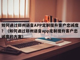 如何通过郑州语音APP定制提升客户忠诚度？（如何通过郑州语音app定制提升客户忠诚度的方案）