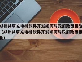 郑州共享充电桩软件开发如何与政府政策接轨（郑州共享充电桩软件开发如何与政府政策接轨）