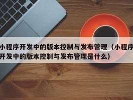 小程序开发中的版本控制与发布管理（小程序开发中的版本控制与发布管理是什么）