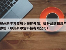 郑州新零售商城小程序开发：提升品牌和用户体验（郑州新零售科技有限公司）