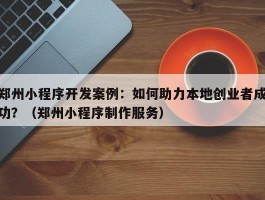 郑州小程序开发案例：如何助力本地创业者成功？（郑州小程序制作服务）