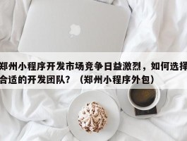 郑州小程序开发市场竞争日益激烈，如何选择合适的开发团队？（郑州小程序外包）