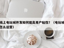 线上电玩城开发如何提高用户粘性？（电玩城怎么运营）