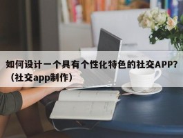 如何设计一个具有个性化特色的社交APP？（社交app制作）