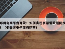 郑州电商平台开发：如何实现多渠道数据同步？（多渠道电子商务运营）