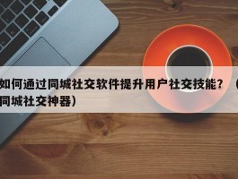 如何通过同城社交软件提升用户社交技能？（同城社交神器）