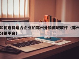 如何选择适合企业的郑州分销商城软件（郑州分销平台）