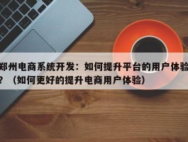 郑州电商系统开发：如何提升平台的用户体验？（如何更好的提升电商用户体验）