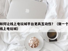 如何让线上电玩城平台更具互动性？（做一个线上电玩城）