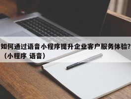 如何通过语音小程序提升企业客户服务体验？（小程序 语音）