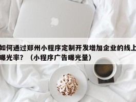 如何通过郑州小程序定制开发增加企业的线上曝光率？（小程序广告曝光量）