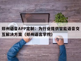 郑州语音APP定制：为行业提供智能语音交互解决方案（郑州语言学院）