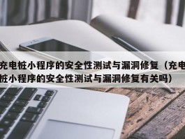 充电桩小程序的安全性测试与漏洞修复（充电桩小程序的安全性测试与漏洞修复有关吗）