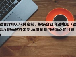 语音厅聊天软件定制，解决企业沟通痛点（语音厅聊天软件定制,解决企业沟通痛点的问题）