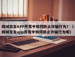 同城交友APP开发中如何防止诈骗行为？（同城交友app开发中如何防止诈骗行为呢）