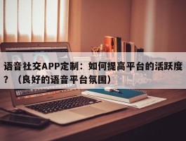 语音社交APP定制：如何提高平台的活跃度？（良好的语音平台氛围）