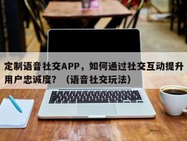 定制语音社交APP，如何通过社交互动提升用户忠诚度？（语音社交玩法）