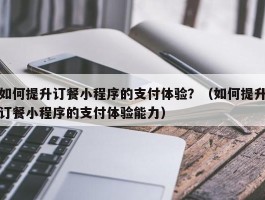 如何提升订餐小程序的支付体验？（如何提升订餐小程序的支付体验能力）