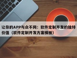 让你的APP与众不同：软件定制开发的独特价值（软件定制开发方案模板）