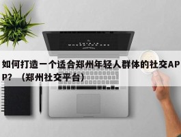 如何打造一个适合郑州年轻人群体的社交APP？（郑州社交平台）